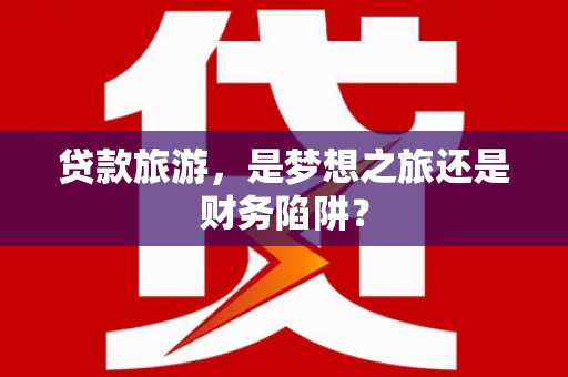 溧阳贷款旅游，是梦想之旅还是财务陷阱？