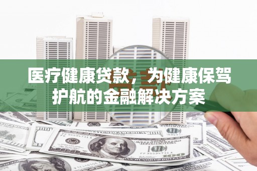 溧阳医疗健康贷款，为健康保驾护航的金融解决方案
