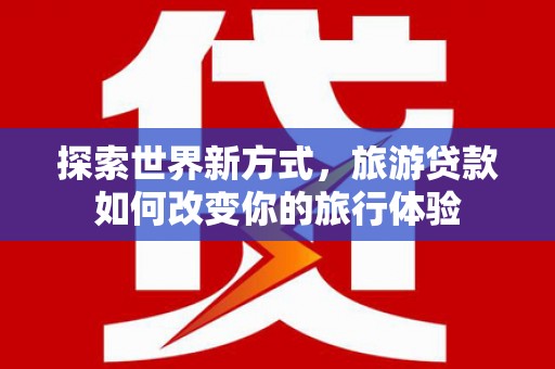 溧阳探索世界新方式，旅游贷款如何改变你的旅行体验